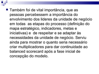  Também foi de vital importância, que as
pessoas percebessem a importância do
envolvimento dos lideres da unidade de negócio
em todas as etapas do processo (definição do
mapa estratégico, indicadores, metas e
iniciativas) e de respeitar e se adaptar às
necessidades da unidade de negócio. Serviu
ainda para mostrar o quanto seria necessário
criar multiplicadores para dar continuidade ao
balanced scorecard após a fase inicial de
concepção do modelo.
 
