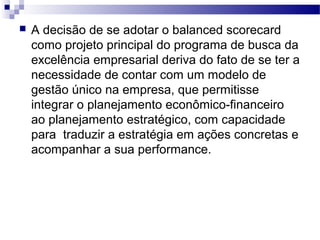  A decisão de se adotar o balanced scorecard
como projeto principal do programa de busca da
excelência empresarial deriva do fato de se ter a
necessidade de contar com um modelo de
gestão único na empresa, que permitisse
integrar o planejamento econômico-financeiro
ao planejamento estratégico, com capacidade
para traduzir a estratégia em ações concretas e
acompanhar a sua performance.
 