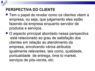 PERSPECTIVA DO CLIENTE
 Tem o papel de revelar como os clientes vêem a
empresa, ou seja, que julgamento eles estão
fazendo da empresa enquanto servidor de
produtos e serviços.
 O aspecto principal abordado nessa perspectiva
está relacionado ao grau de satisfação dos
clientes em relação ao atendimento da
empresa, envolvendo vários atributos
igualmente relevantes, tais como, qualidade,
pontualidade de entrega, time to market,
serviços de pós-venda, etc.
 