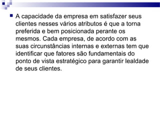  A capacidade da empresa em satisfazer seus
clientes nesses vários atributos é que a torna
preferida e bem posicionada perante os
mesmos. Cada empresa, de acordo com as
suas circunstâncias internas e externas tem que
identificar que fatores são fundamentais do
ponto de vista estratégico para garantir lealdade
de seus clientes.
 