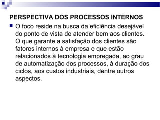 PERSPECTIVA DOS PROCESSOS INTERNOS
 O foco reside na busca da eficiência desejável
do ponto de vista de atender bem aos clientes.
O que garante a satisfação dos clientes são
fatores internos à empresa e que estão
relacionados à tecnologia empregada, ao grau
de automatização dos processos, à duração dos
ciclos, aos custos industriais, dentre outros
aspectos.
 