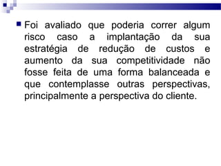 Foi avaliado que poderia correr algum
risco caso a implantação da sua
estratégia de redução de custos e
aumento da sua competitividade não
fosse feita de uma forma balanceada e
que contemplasse outras perspectivas,
principalmente a perspectiva do cliente.
 
