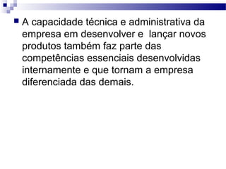  A capacidade técnica e administrativa da
empresa em desenvolver e lançar novos
produtos também faz parte das
competências essenciais desenvolvidas
internamente e que tornam a empresa
diferenciada das demais.
 