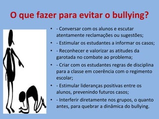 O que fazer para evitar o bullying? - Conversar com os alunos e escutar atentamente reclamações ou sugestões; - Estimular os estudantes a informar os casos; - Reconhecer e valorizar as atitudes da garotada no combate ao problema; - Criar com os estudantes regras de disciplina para a classe em coerência com o regimento escolar; - Estimular lideranças positivas entre os alunos, prevenindo futuros casos; - Interferir diretamente nos grupos, o quanto antes, para quebrar a dinâmica do bullying. 