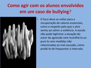 Como agir com os alunos envolvidos em um caso de bullying ? O foco deve se voltar para a recuperação de valores essenciais, como o respeito pelo que o alvo sentiu ao sofrer a violência. A escola não pode legitimar a atuação do autor da agressão nem humilhá-lo ou puni-lo com medidas não relacionadas ao mal causado, como proibi-lo de frequentar o intervalo. 
