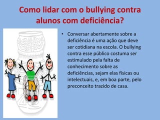 Como lidar com o bullying contra alunos com deficiência? Conversar abertamente sobre a deficiência é uma ação que deve ser cotidiana na escola. O bullying contra esse público costuma ser estimulado pela falta de conhecimento sobre as deficiências, sejam elas físicas ou intelectuais, e, em boa parte, pelo preconceito trazido de casa.  