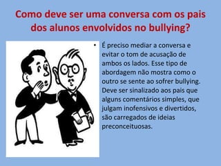 Como deve ser uma conversa com os pais dos alunos envolvidos no bullying? É preciso mediar a conversa e evitar o tom de acusação de ambos os lados. Esse tipo de abordagem não mostra como o outro se sente ao sofrer bullying. Deve ser sinalizado aos pais que alguns comentários simples, que julgam inofensivos e divertidos, são carregados de ideias preconceituosas. 