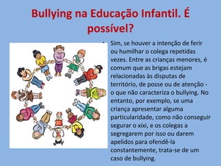 Bullying na Educação Infantil. É possível? Sim, se houver a intenção de ferir ou humilhar o colega repetidas vezes. Entre as crianças menores, é comum que as brigas estejam relacionadas às disputas de território, de posse ou de atenção - o que não caracteriza o bullying. No entanto, por exemplo, se uma criança apresentar alguma particularidade, como não conseguir segurar o xixi, e os colegas a segregarem por isso ou darem apelidos para ofendê-la constantemente, trata-se de um caso de bullying. 