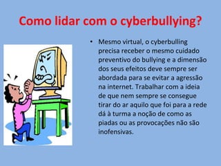 Como lidar com o cyberbullying? Mesmo virtual, o cyberbulling precisa receber o mesmo cuidado preventivo do bullying e a dimensão dos seus efeitos deve sempre ser abordada para se evitar a agressão na internet. Trabalhar com a ideia de que nem sempre se consegue tirar do ar aquilo que foi para a rede dá à turma a noção de como as piadas ou as provocações não são inofensivas. 