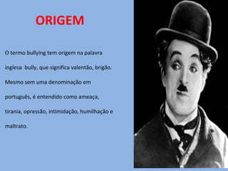 ORIGEM O termo bullying tem origem na palavra  inglesa  bully, que significa valentão, brigão.  Mesmo sem uma denominação em  português, é entendido como ameaça,  tirania, opressão, intimidação, humilhação e maltrato. 