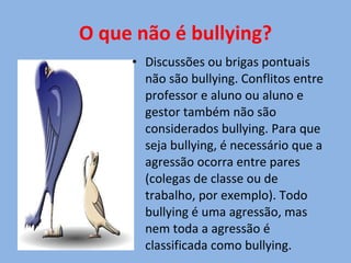 O que não é bullying? Discussões ou brigas pontuais não são bullying. Conflitos entre professor e aluno ou aluno e gestor também não são considerados bullying. Para que seja bullying, é necessário que a agressão ocorra entre pares (colegas de classe ou de trabalho, por exemplo). Todo bullying é uma agressão, mas nem toda a agressão é classificada como bullying.  