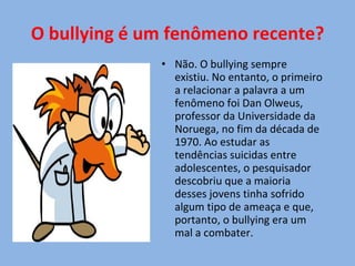 O bullying é um fenômeno recente? Não. O bullying sempre existiu. No entanto, o primeiro a relacionar a palavra a um fenômeno foi Dan Olweus, professor da Universidade da Noruega, no fim da década de 1970. Ao estudar as tendências suicidas entre adolescentes, o pesquisador descobriu que a maioria desses jovens tinha sofrido algum tipo de ameaça e que, portanto, o bullying era um mal a combater. 