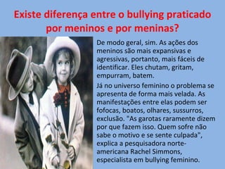 Existe diferença entre o bullying praticado por meninos e por meninas? De modo geral, sim. As ações dos meninos são mais expansivas e agressivas, portanto, mais fáceis de identificar. Eles chutam, gritam, empurram, batem. Já no universo feminino o problema se apresenta de forma mais velada. As manifestações entre elas podem ser fofocas, boatos, olhares, sussurros, exclusão. "As garotas raramente dizem por que fazem isso. Quem sofre não sabe o motivo e se sente culpada", explica a pesquisadora norte-americana Rachel Simmons, especialista em bullying feminino. 