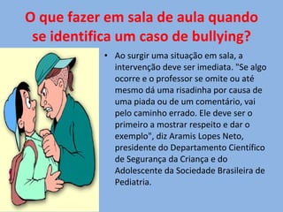 O que fazer em sala de aula quando se identifica um caso de bullying? Ao surgir uma situação em sala, a intervenção deve ser imediata. "Se algo ocorre e o professor se omite ou até mesmo dá uma risadinha por causa de uma piada ou de um comentário, vai pelo caminho errado. Ele deve ser o primeiro a mostrar respeito e dar o exemplo", diz Aramis Lopes Neto, presidente do Departamento Científico de Segurança da Criança e do Adolescente da Sociedade Brasileira de Pediatria. 
