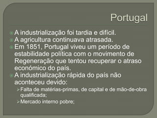 A  industrialização foi tardia e difícil.
 A agricultura continuava atrasada.
 Em 1851, Portugal viveu um período de
  estabilidade política com o movimento de
  Regeneração que tentou recuperar o atraso
  económico do país.
 A industrialização rápida do país não
  aconteceu devido:
   Falta de matérias-primas, de capital e de mão-de-obra
    qualificada;
   Mercado interno pobre;
 