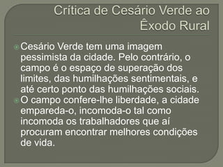 Cesário   Verde tem uma imagem
  pessimista da cidade. Pelo contrário, o
  campo é o espaço de superação dos
  limites, das humilhações sentimentais, e
  até certo ponto das humilhações sociais.
 O campo confere-lhe liberdade, a cidade
  empareda-o, incomoda-o tal como
  incomoda os trabalhadores que aí
  procuram encontrar melhores condições
  de vida.
 