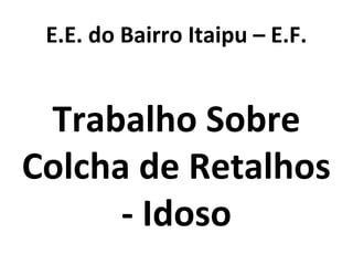 E.E. do Bairro Itaipu – E.F.
Trabalho Sobre
Colcha de Retalhos
- Idoso
 