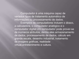 Computador é uma máquina capaz de variados tipos de tratamento automático de informações ou processamento de dados. 	Exemplos de computadores incluem o ábaco, a calculadora, o computador analógico e o computador digital.Um computador pode prover-se de inúmeros atributos, dentre eles armazenamento de dados, processamento de dados, cálculo em grande escala, desenho industrial, tratamento de imagens gráficas, realidade virtual,entretenimento e cultura.