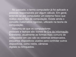 No passado, o termo computador já foi aplicado a pessoas responsáveis por algum cálculo. Em geral, entende-se por computador um sistema físico que realiza algum tipo de computação. Existe ainda o conceito matemático rigoroso, utilizado na teoria da computação.    	Assumiu-se que os computadores pessoais e laptops são ícones da Erada Informação. Entretanto, atualmente as formas mais comuns de computador em uso são os sistemas embarcados, pequenos dispositivos usados para controlar outros dispositivos, como robôs, câmeras digitais ou brinquedos.