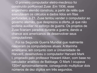 O primeiro computador eletro-mecânico foi construído porKonrad Zuse .Em 1936, esse engenheiro alemão construiu, a partir de relês que executavam os cálculos e dados lidos em fitas perfuradas, o Z1. Zuse tentou vender o computador ao governo alemão, que desprezou a oferta, já que não poderia auxiliar no esforço de guerra. Os projetos de Zuse ficariam parados durante a guerra, dando a chance aos americanos de desenvolver seus computadores.	Foi na Segunda Guerra Mundial que realmente nasceram os computadores atuais. A Marinha americana, em conjunto com a Universidade de Harvard, desenvolveu o computador Harvard Mark I, projetado pelo professor Howard Aiken, com base no calculador analítico de Babbage. O Mark I ocupava 120m³ aproximadamente, conseguindo multiplicar dois números de dez dígitos em três segundos.