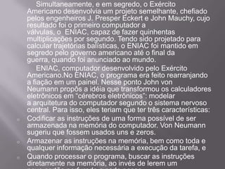 Simultaneamente, e em segredo, o Exército Americano desenvolvia um projeto semelhante, chefiado pelos engenheiros J. Presper Eckert e John Mauchy, cujo resultado foi o primeiro computador a válvulas, o  ENIAC, capaz de fazer quinhentas multiplicações por segundo. Tendo sido projetado para calcular trajetórias balísticas, o ENIAC foi mantido em segredo pelo governo americano até o final da guerra, quando foi anunciado ao mundo.		ENIAC, computador desenvolvido pelo Exército Americano.No ENIAC, o programa era feito rearranjando a fiação em um painel. Nesse ponto John von Neumann propôs a idéia que transformou os calculadores eletrônicos em “cérebros eletrônicos”: modelar a arquitetura do computador segundo o sistema nervoso central. Para isso, eles teriam que ter três características:Codificar as instruções de uma forma possível de ser armazenada na memória do computador. Von Neumann sugeriu que fossem usados uns e zeros.