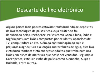 Descarte do lixo eletrônico
Alguns países mais pobres estavam transformando-se depósitos
de lixo tecnológico de países ricos, cuja existência foi
denunciada pelo Greenpeace. Países como Gana, China, Índia e
Nigéria possuíam lixões compostos por celulares, aparelhos de
TV, computadores e etc. Além da contaminação do solo e
prejuízos a agricultura e a lençóis subterrâneos de água, este lixo
eletrônico também afeta crianças e adultos que trabalham nos
lixões em busca de materiais que possa ser vendidos. Segundo o
Greenpeace, este lixo vinha de países como Alemanha, Suíça e
Holanda, entre outros.
10
 