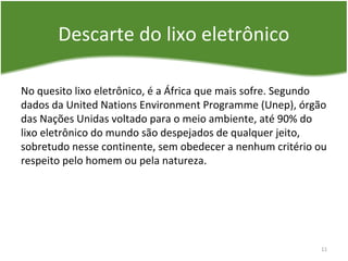 Descarte do lixo eletrônico
No quesito lixo eletrônico, é a África que mais sofre. Segundo
dados da United Nations Environment Programme (Unep), órgão
das Nações Unidas voltado para o meio ambiente, até 90% do
lixo eletrônico do mundo são despejados de qualquer jeito,
sobretudo nesse continente, sem obedecer a nenhum critério ou
respeito pelo homem ou pela natureza.
11
 