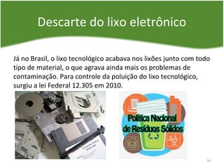 Descarte do lixo eletrônico
Já no Brasil, o lixo tecnológico acabava nos lixões junto com todo
tipo de material, o que agrava ainda mais os problemas de
contaminação. Para controle da poluição do lixo tecnológico,
surgiu a lei Federal 12.305 em 2010.
14
 