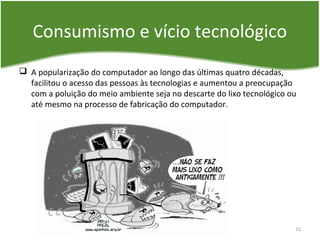Consumismo e vício tecnológico
 A popularização do computador ao longo das últimas quatro décadas,
facilitou o acesso das pessoas às tecnologias e aumentou a preocupação
com a poluição do meio ambiente seja no descarte do lixo tecnológico ou
até mesmo na processo de fabricação do computador.
15
 
