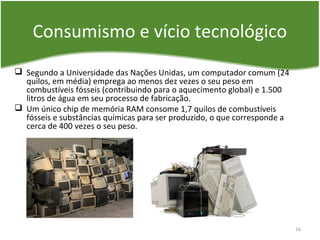 Consumismo e vício tecnológico
 Segundo a Universidade das Nações Unidas, um computador comum (24
quilos, em média) emprega ao menos dez vezes o seu peso em
combustíveis fósseis (contribuindo para o aquecimento global) e 1.500
litros de água em seu processo de fabricação.
 Um único chip de memória RAM consome 1,7 quilos de combustíveis
fósseis e substâncias químicas para ser produzido, o que corresponde a
cerca de 400 vezes o seu peso.
16
 