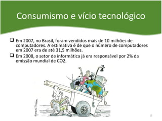 Consumismo e vício tecnológico
 Em 2007, no Brasil, foram vendidos mais de 10 milhões de
computadores. A estimativa é de que o número de computadores
em 2007 era de até 31,5 milhões.
 Em 2008, o setor de informática já era responsável por 2% da
emissão mundial de CO2.
17
 
