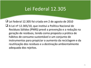 Lei Federal 12.305
 Lei federal 12.305 foi criada em 2 de agosto de 2010
 A Lei nº 12.305/10, que institui a Política Nacional de
Resíduos Sólidos (PNRS) prevê a prevenção e a redução na
geração de resíduos, tendo como proposta a prática de
hábitos de consumo sustentável e um conjunto de
instrumentos para propiciar o aumento da reciclagem e da
reutilização dos resíduos e a destinação ambientalmente
adequada dos rejeitos.
21
 