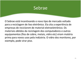 Sebrae
O Sebrae está incentivando o novo tipo de mercado voltado
para a reciclagem de lixo eletrônico. Ela cita a experiência de
empresas de reciclarem de material eletroeletrônico. Os
materiais obtidos da reciclagem dos computadores e outros
equipamentos (fios de cobre, metais, vidro etc) viram matéria
prima para novos usos pela indústria. O vidro dos monitores, por
exemplo, pode virar piso.
26
 
