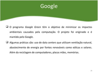 Google
 O programa Google Green têm o objetivo de minimizar os impactos
ambientais causados pela computação. O projeto foi originado e é
mantido pelo Google.
 Algumas práticas são: uso de data centers que utilizam ventilação natural,
abastecimento de energia por fontes renováveis como eólicas e solares.
Além da reciclagem de computadores, placas mães, memórias.
28
 