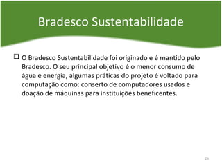 Bradesco Sustentabilidade
 O Bradesco Sustentabilidade foi originado e é mantido pelo
Bradesco. O seu principal objetivo é o menor consumo de
água e energia, algumas práticas do projeto é voltado para
computação como: conserto de computadores usados e
doação de máquinas para instituições beneficentes.
29
 