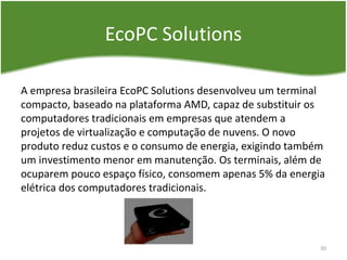EcoPC Solutions
A empresa brasileira EcoPC Solutions desenvolveu um terminal
compacto, baseado na plataforma AMD, capaz de substituir os
computadores tradicionais em empresas que atendem a
projetos de virtualização e computação de nuvens. O novo
produto reduz custos e o consumo de energia, exigindo também
um investimento menor em manutenção. Os terminais, além de
ocuparem pouco espaço físico, consomem apenas 5% da energia
elétrica dos computadores tradicionais.
30
 