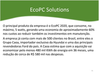EcoPC Solutions
O principal produto da empresa é o EcoPC 2020, que consome, no
máximo, 5 watts, gerando uma economia de aproximadamente 60%
nos custos ao reduzir também os investimentos em manutenção.
A empresa já conta com mais de 500 clientes no Brasil, entre eles o
Grupo Caoa, importador exclusivo da Hyundai e uma das principais
revendedoras Ford do país. A Caoa estima que com a aquisição vai
economizar pelo menos 480 mil KWh de energia em 36 meses, uma
redução de cerca de R$ 580 mil nas despesas.
31
 
