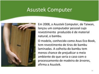 Asustek Computer
Em 2008, a Asustek Computer, de Taiwan,
lançou um computador pessoal cujo
revestimento produzido é de material
natural, o bambu.
O modelo, conhecido como Asus Eco Book,
tem revestimento de tiras de bambu
laminadas. A colheita do bambu tem
menos chance de prejudicar o meio
ambiente do que seria o caso com o
processamento de madeira de árvores,
afirma a Asustek.
34
 