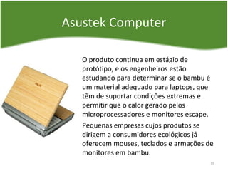 Asustek Computer
O produto continua em estágio de
protótipo, e os engenheiros estão
estudando para determinar se o bambu é
um material adequado para laptops, que
têm de suportar condições extremas e
permitir que o calor gerado pelos
microprocessadores e monitores escape.
Pequenas empresas cujos produtos se
dirigem a consumidores ecológicos já
oferecem mouses, teclados e armações de
monitores em bambu.
35
 