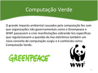 Computação Verde
O grande impacto ambiental causados pela computação fez com
que organizações não governamentais como o Greenpeace e
WWF passassem a criar manifestações cobrando leis específicas
que regularizassem a questão do lixo eletrônico também um
novo conceito de computação surgiu e é conhecida como:
Computação Verde.
37
 