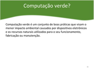 Computação verde?
Computação verde é um conjunto de boas práticas que visam o
menor impacto ambiental causados por dispositivos eletrônicos
e os recursos naturais utilizados para o seu funcionamento,
fabricação ou manutenção.
38
 