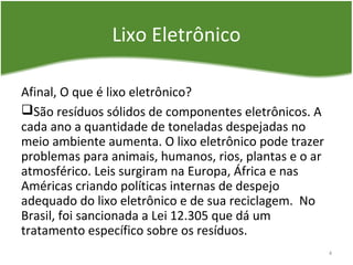 Lixo Eletrônico
Afinal, O que é lixo eletrônico?
São resíduos sólidos de componentes eletrônicos. A
cada ano a quantidade de toneladas despejadas no
meio ambiente aumenta. O lixo eletrônico pode trazer
problemas para animais, humanos, rios, plantas e o ar
atmosférico. Leis surgiram na Europa, África e nas
Américas criando políticas internas de despejo
adequado do lixo eletrônico e de sua reciclagem. No
Brasil, foi sancionada a Lei 12.305 que dá um
tratamento específico sobre os resíduos.
4
 