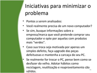 Iniciativas para minimizar o
problema
• Pontos a serem analisados:
• Você realmente precisa de um novo computador?
• Se sim, busque informações sobre a
empresa/marca que você pretende comprar seu
computador e opte por aquelas com produtos
mais “verdes”.
• Caso sua troca seja motivada por apenas um
simples defeito, faça upgrade das peças
defeituosas e mantenha a carcaça do seu PC.
• Se realmente for trocar o PC, pense bem como se
desfazer do velho. Adotar hábitos como
reciclagem, reutilização e reaproveitamento são
válidos.
40
 