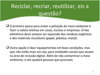 Reciclar, recriar, reutilizar, eis a
questão?
 O primeiro passo para evitar a poluição do meio ambiente é
fazer a coleta seletiva em casas, escolas e empresas. O lixo
eletrônico deve sempre ser separado dos resíduos orgânicos
e dos materiais recicláveis (papel, plástico, metal).
 Outra opção é doar equipamentos em boas condições, mas
que não estão mais em uso, para entidades sociais que atuam
na área de inclusão digital. Além de não contaminar o meio
ambiente, o ato ajudará pessoas que precisam.
41
 