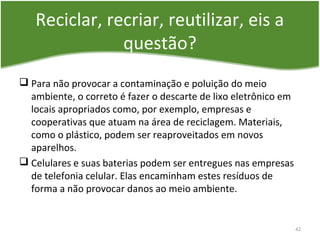 Reciclar, recriar, reutilizar, eis a
questão?
 Para não provocar a contaminação e poluição do meio
ambiente, o correto é fazer o descarte de lixo eletrônico em
locais apropriados como, por exemplo, empresas e
cooperativas que atuam na área de reciclagem. Materiais,
como o plástico, podem ser reaproveitados em novos
aparelhos.
 Celulares e suas baterias podem ser entregues nas empresas
de telefonia celular. Elas encaminham estes resíduos de
forma a não provocar danos ao meio ambiente.
42
 