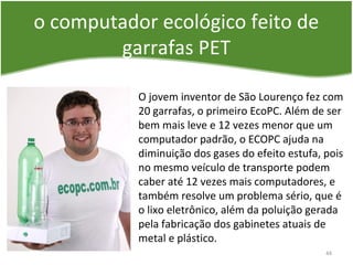 o computador ecológico feito de
garrafas PET
O jovem inventor de São Lourenço fez com
20 garrafas, o primeiro EcoPC. Além de ser
bem mais leve e 12 vezes menor que um
computador padrão, o ECOPC ajuda na
diminuição dos gases do efeito estufa, pois
no mesmo veículo de transporte podem
caber até 12 vezes mais computadores, e
também resolve um problema sério, que é
o lixo eletrônico, além da poluição gerada
pela fabricação dos gabinetes atuais de
metal e plástico.
44
 