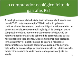 o computador ecológico feito de
garrafas PET
A produção em escala industrial terá início em abril, sendo que
cada ECOPC custará em média 70% do valor do gabinete
tradicional e terá um tempo de vida útil igual a máquina feita de
outros materiais, sendo sua utilização igual de qualquer outro
computador encontrado no mercado e sua configuração de
hardware pode ser ajustada sob medida personalizada para a
necessidade de cada cliente. Mas além da proposta ecológica
tem a sustentável, a partir do uso do EcoPC o fabricante
comprometesse em 3 anos comprar o equipamento de volta
pelo valor de sua reciclagem, criando um ciclo de: utiliza, recicla,
moderniza e coloca de volta no mercado pelo valor justo de
venda. 45
 