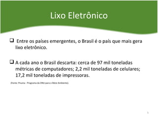Lixo Eletrônico
 Entre os países emergentes, o Brasil é o país que mais gera
lixo eletrônico.
 A cada ano o Brasil descarta: cerca de 97 mil toneladas
métricas de computadores; 2,2 mil toneladas de celulares;
17,2 mil toneladas de impressoras.
(Fonte: Pnuma - Programa da ONU para o Meio Ambiente).
5
 