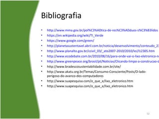 Bibliografia
• http://www.mma.gov.br/pol%C3%ADtica-de-res%C3%ADduos-s%C3%B3lidos
• https://en.wikipedia.org/wiki/TI_Verde
• https://www.google.com/green/
• http://planetasustentavel.abril.com.br/noticia/desenvolvimento/conteudo_23
• http://www.planalto.gov.br/ccivil_03/_ato2007-2010/2010/lei/l12305.htm
• http://www.ecodebate.com.br/2010/08/16/para-onde-vai-o-lixo-eletronico-no
• http://www.greenpeace.org/brasil/pt/Noticias/Clicando-limpo-a-construcao-d
• http://www.bradescosustentabilidade.com.br/site/
• http://www.akatu.org.br/Temas/Consumo-Consciente/Posts/O-lado-
perigoso-do-avanco-dos-computadores
• http://www.suapesquisa.com/o_que_e/lixo_eletronico.htm
• http://www.suapesquisa.com/o_que_e/lixo_eletronico.htm
52
 
