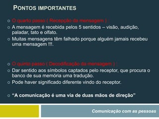 Comunicação com as pessoas
PONTOS IMPORTANTES
 O quarto passo ( Recepção da mensagem ) :
 A mensagem é recebida pelos 5 sentidos – visão, audição,
paladar, tato e olfato.
 Muitas mensagens têm falhado porque alguém jamais recebeu
uma mensagem !!!.
 O quinto passo ( Decodificação da mensagem ) :
 Dar sentido aos símbolos captados pelo receptor, que procura o
banco de sua memória uma tradução.
 Pode haver significado diferente vindo do receptor.
 “A comunicação é uma via de duas mãos de direção”
 